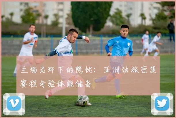 主场光环下的隐忧：亚洲劲旅密集赛程考验体能储备