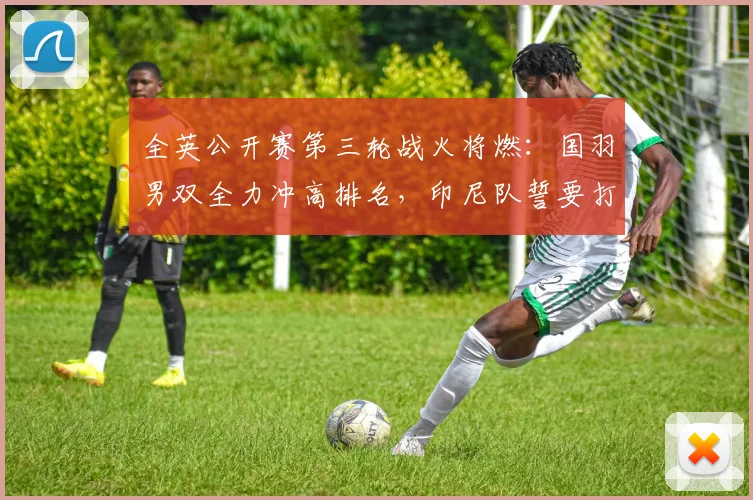 全英公开赛第三轮战火将燃：国羽男双全力冲高排名，印尼队誓要打破沉闷
