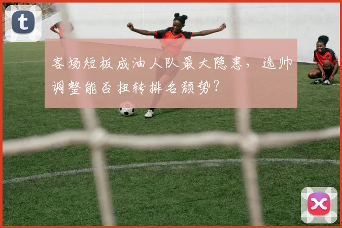 客场短板成油人队最大隐患，选帅调整能否扭转排名颓势？