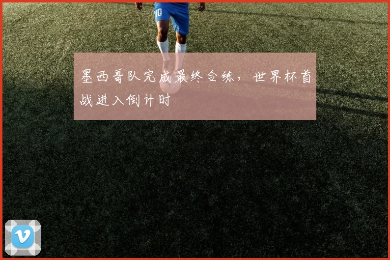 墨西哥队完成最终合练，世界杯首战进入倒计时