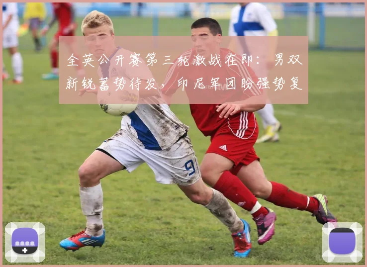 全英公开赛第三轮激战在即：男双新锐蓄势待发，印尼军团盼强势复苏