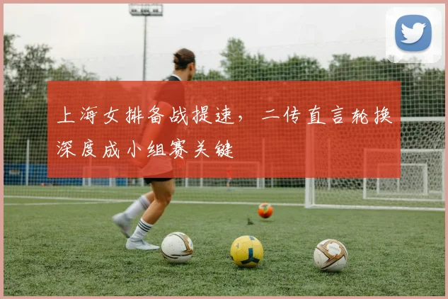 上海女排备战提速，二传直言轮换深度成小组赛关键