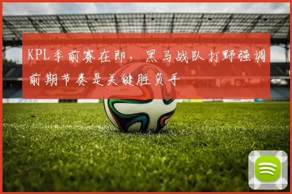 KPL季前赛在即，黑马战队打野强调前期节奏是关键胜负手