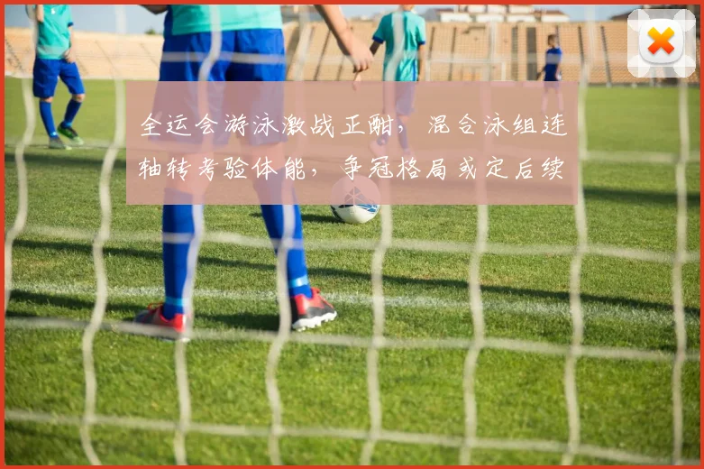 全运会游泳激战正酣，混合泳组连轴转考验体能，争冠格局或定后续走势