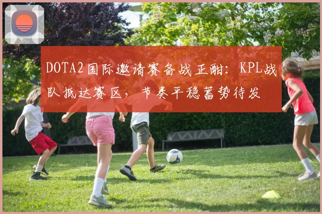 DOTA2国际邀请赛备战正酣：KPL战队抵达赛区，节奏平稳蓄势待发