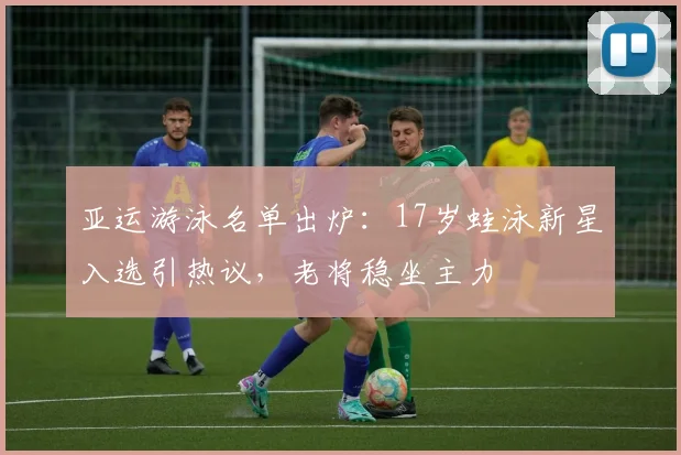 亚运游泳名单出炉：17岁蛙泳新星入选引热议，老将稳坐主力