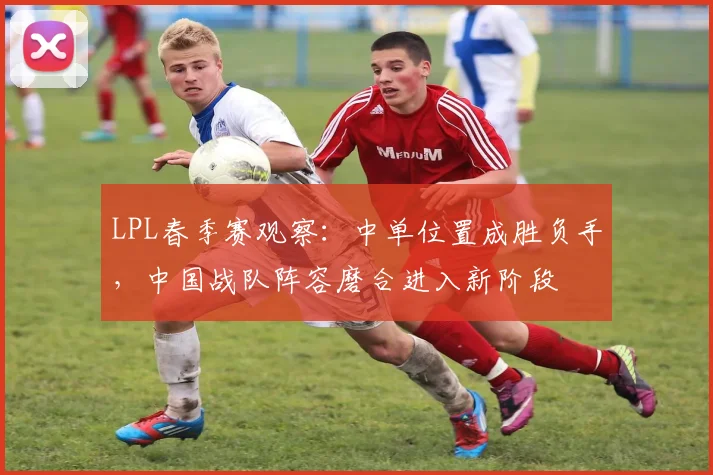 LPL春季赛观察：中单位置成胜负手，中国战队阵容磨合进入新阶段