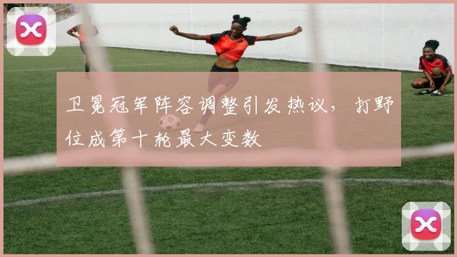 卫冕冠军阵容调整引发热议，打野位成第十轮最大变数