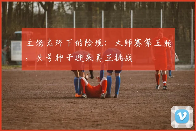 主场光环下的险境：大师赛第五轮，头号种子迎来真正挑战