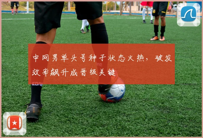 中网男单头号种子状态火热，破发效率飙升成晋级关键
